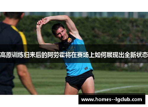 高原训练归来后的阿劳霍将在赛场上如何展现出全新状态 高原训练归来后的阿劳霍将在赛场上如何展现出全新状态