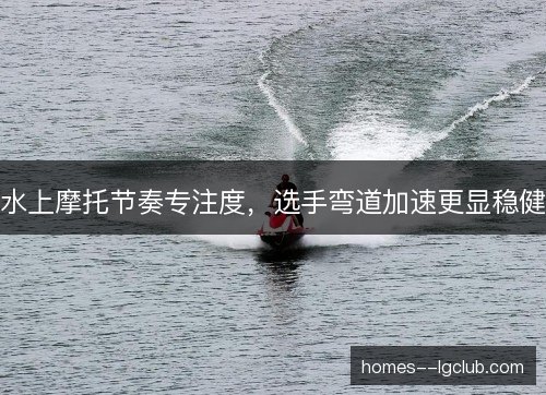 水上摩托节奏专注度,选手弯道加速更显稳健 水上摩托节奏专注度,选手弯道加速更显稳健